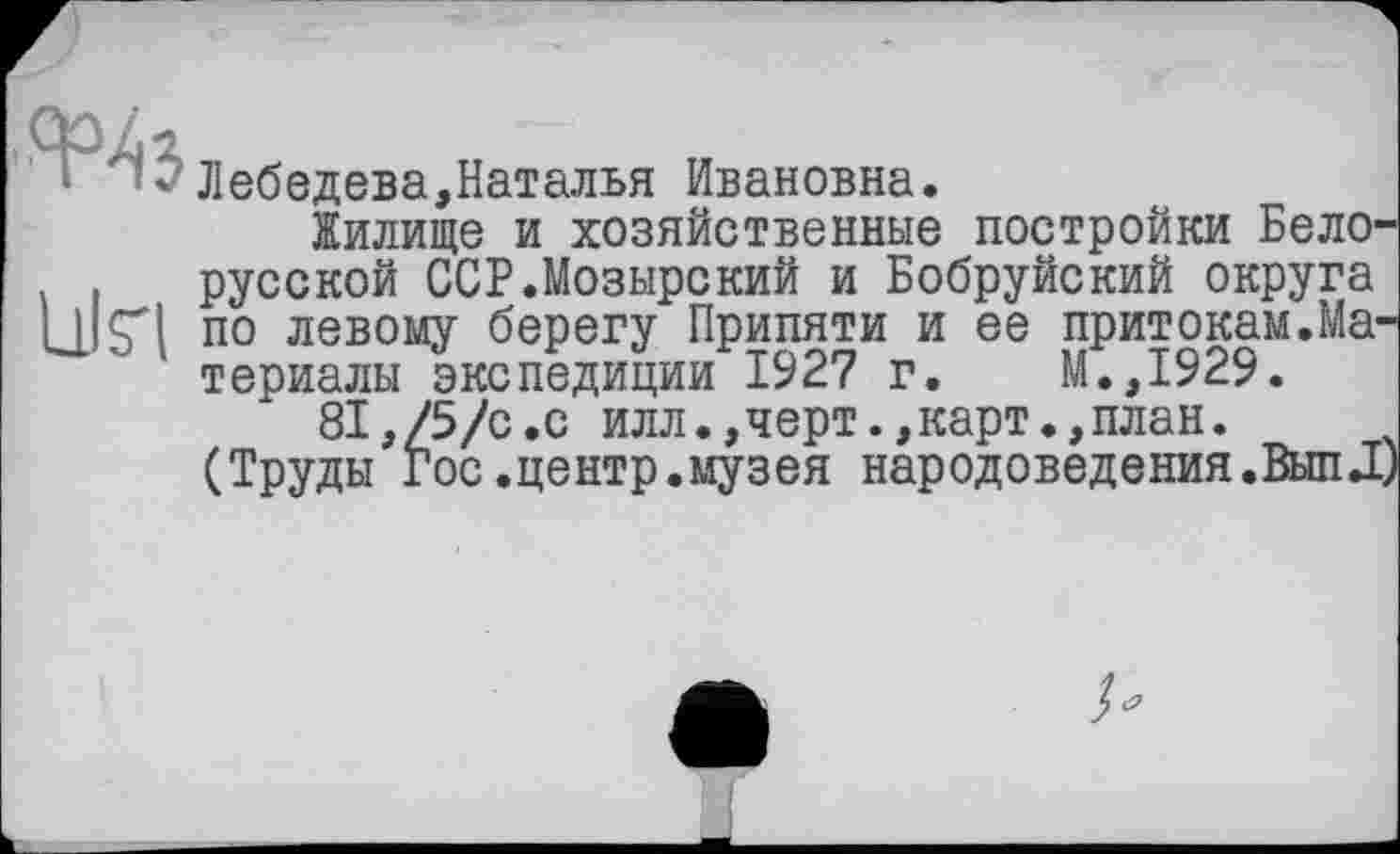 ﻿■ ' 2 Лебедева,Наталья Ивановна.
Жилище и хозяйственные постройки Бело-. русской ССР.Мозырский и Бобруйский округа L1IÇI по левому берегу Припяти и ее притокам.Материалы экспедиции 1927 г. М.,1929.
81,/5/с.с илл.,черт.,карт.,план.
(Труды Гос.центр.музея народоведения.ВыпД